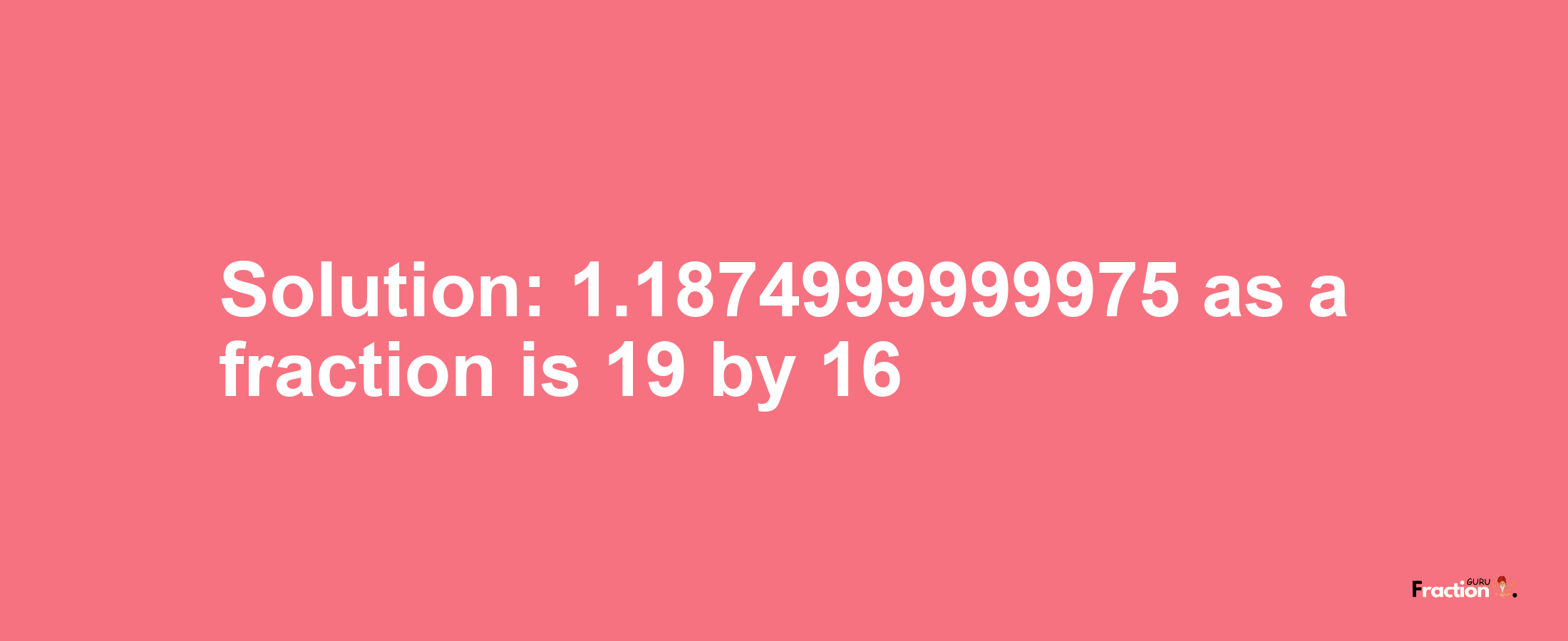 Solution:1.1874999999975 as a fraction is 19/16